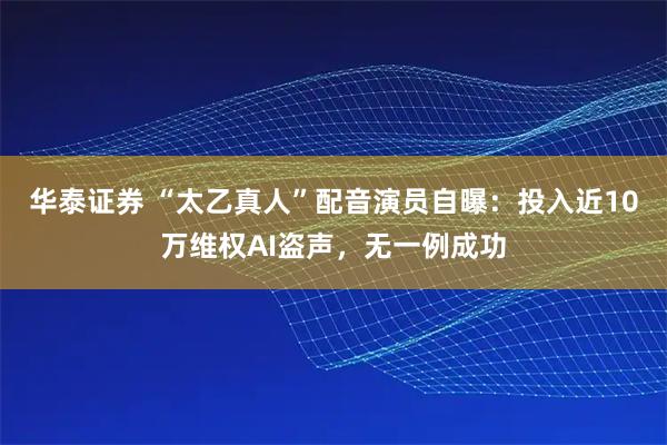 华泰证券 “太乙真人”配音演员自曝：投入近10万维权AI盗声，无一例成功