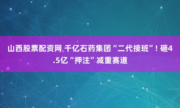 山西股票配资网 千亿石药集团“二代接班”! 砸4.5亿“押注”减重赛道