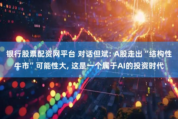 银行股票配资网平台 对话但斌: A股走出“结构性牛市”可能性大, 这是一个属于AI的投资时代