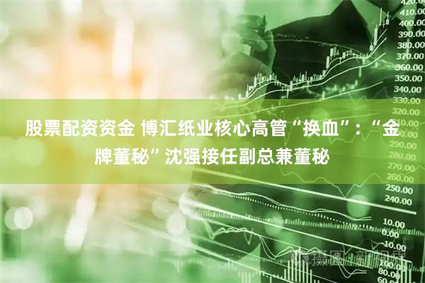 股票配资资金 博汇纸业核心高管“换血”: “金牌董秘”沈强接任副总兼董秘
