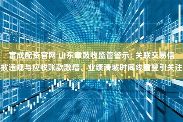 富成配资官网 山东章鼓收监管警示: 关联交易信披违规与应收账款激增、业绩滑坡时间线重叠引关注