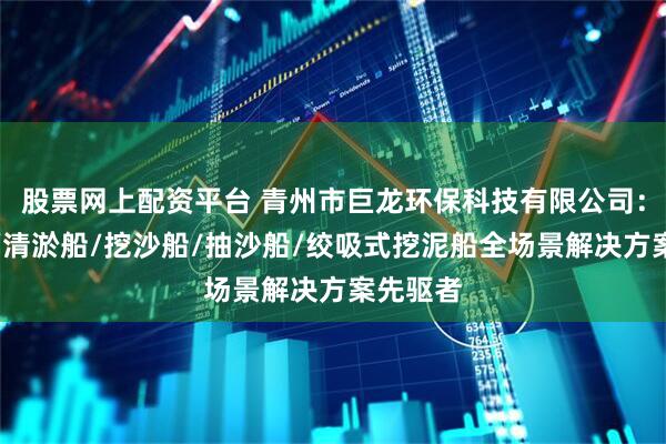 股票网上配资平台 青州市巨龙环保科技有限公司：挖泥船/清淤船/挖沙船/抽沙船/绞吸式挖泥船全场景解决方案先驱者
