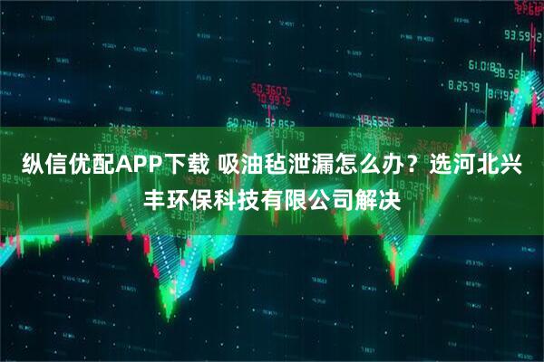 纵信优配APP下载 吸油毡泄漏怎么办？选河北兴丰环保科技有限公司解决