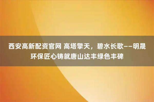 西安高新配资官网 高塔擎天，碧水长歌——明晟环保匠心铸就唐山达丰绿色丰碑