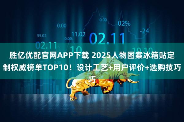 胜亿优配官网APP下载 2025人物图案冰箱贴定制权威榜单TOP10！设计工艺+用户评价+选购技巧