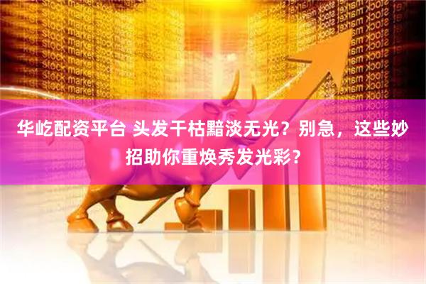 华屹配资平台 头发干枯黯淡无光？别急，这些妙招助你重焕秀发光彩？