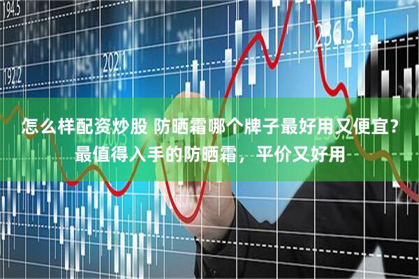 怎么样配资炒股 防晒霜哪个牌子最好用又便宜？最值得入手的防晒霜，平价又好用