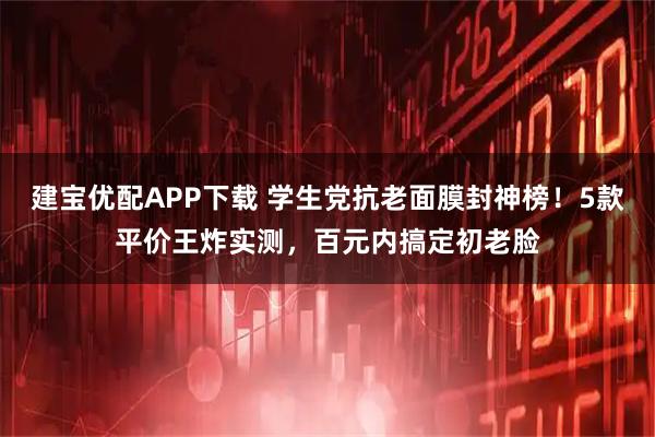 建宝优配APP下载 学生党抗老面膜封神榜！5款平价王炸实测，百元内搞定初老脸