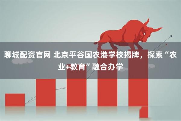 聊城配资官网 北京平谷国农港学校揭牌，探索“农业+教育”融合办学