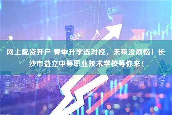 网上配资开户 春季升学选对校，未来没烦恼！长沙市益立中等职业技术学校等你来！