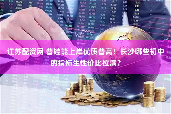 江苏配资网 普娃能上岸优质普高！长沙哪些初中的指标生性价比拉满？
