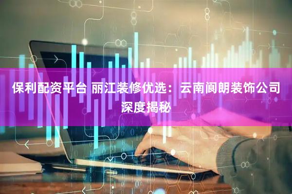 保利配资平台 丽江装修优选：云南阆朗装饰公司深度揭秘