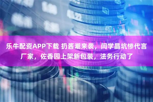 乐牛配资APP下载 扔酱潮来袭，闫学晶坑惨代言厂家，佐香园上架新包装，法务行动了