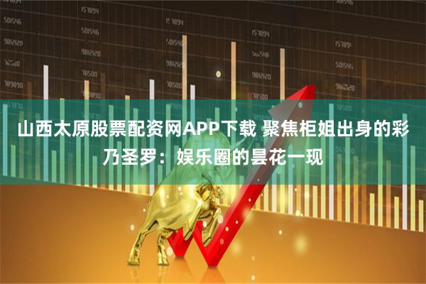 山西太原股票配资网APP下载 聚焦柜姐出身的彩乃圣罗：娱乐圈的昙花一现