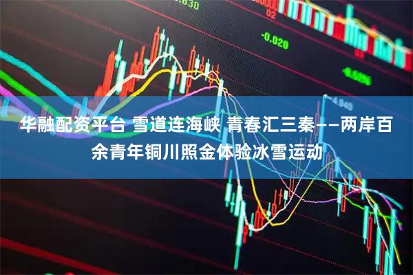 华融配资平台 雪道连海峡 青春汇三秦——两岸百余青年铜川照金体验冰雪运动