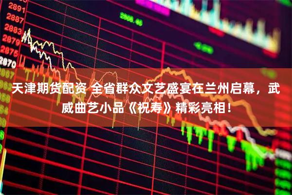 天津期货配资 全省群众文艺盛宴在兰州启幕，武威曲艺小品《祝寿》精彩亮相！