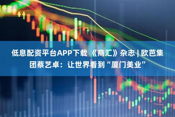 低息配资平台APP下载 《商汇》杂志 | 欧芭集团蔡艺卓：让世界看到“厦门美业”