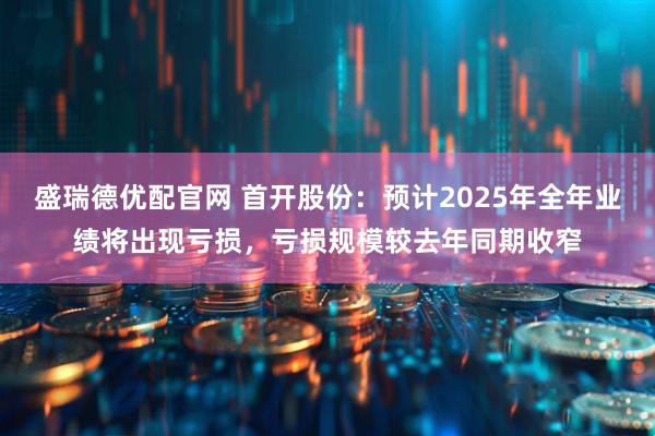盛瑞德优配官网 首开股份：预计2025年全年业绩将出现亏损，亏损规模较去年同期收窄