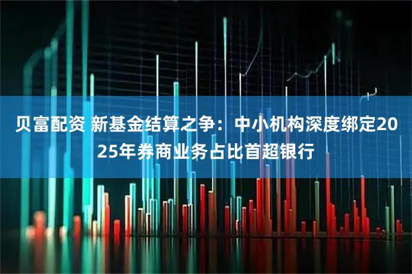 贝富配资 新基金结算之争：中小机构深度绑定2025年券商业务占比首超银行