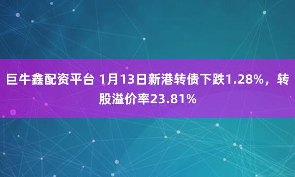 巨牛鑫配资平台 1月13日新港转债下跌1.28%，转股溢价率23.81%