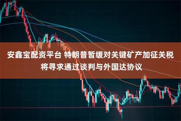 安鑫宝配资平台 特朗普暂缓对关键矿产加征关税 将寻求通过谈判与外国达协议