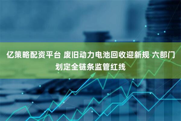 亿策略配资平台 废旧动力电池回收迎新规 六部门划定全链条监管红线