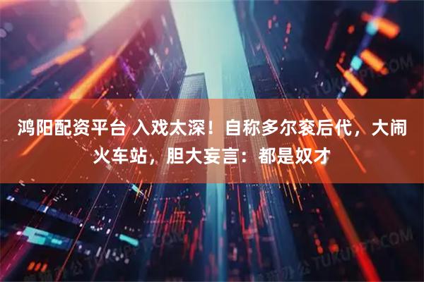 鸿阳配资平台 入戏太深！自称多尔衮后代，大闹火车站，胆大妄言：都是奴才