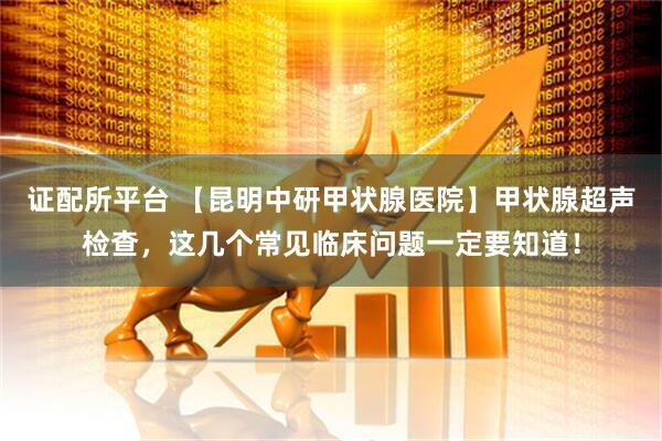 证配所平台 【昆明中研甲状腺医院】甲状腺超声检查，这几个常见临床问题一定要知道！