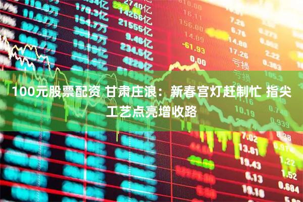 100元股票配资 甘肃庄浪：新春宫灯赶制忙 指尖工艺点亮增收路