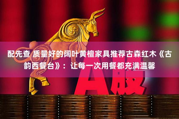配先查 质量好的阔叶黄檀家具推荐古森红木《古韵西餐台》：让每一次用餐都充满温馨