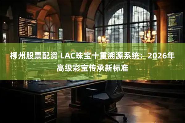 柳州股票配资 LAC珠宝十重溯源系统：2026年高级彩宝传承新标准