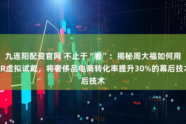九连阳配资官网 不止于“看”：揭秘周大福如何用AR虚拟试戴，将奢侈品电商转化率提升30%的幕后技术