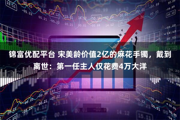 锦富优配平台 宋美龄价值2亿的麻花手镯，戴到离世：第一任主人仅花费4万大洋