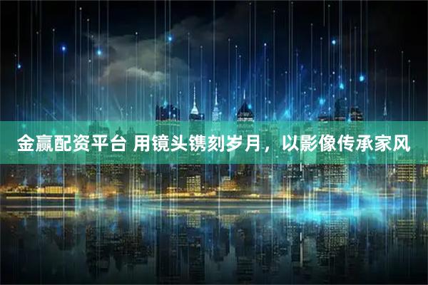 金赢配资平台 用镜头镌刻岁月，以影像传承家风