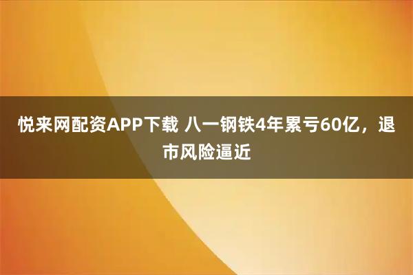 悦来网配资APP下载 八一钢铁4年累亏60亿，退市风险逼近
