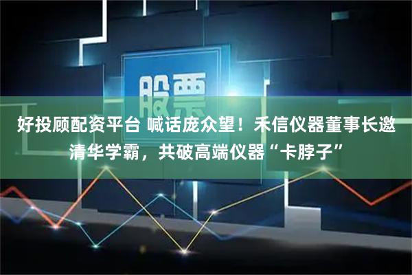好投顾配资平台 喊话庞众望！禾信仪器董事长邀清华学霸，共破高端仪器“卡脖子”