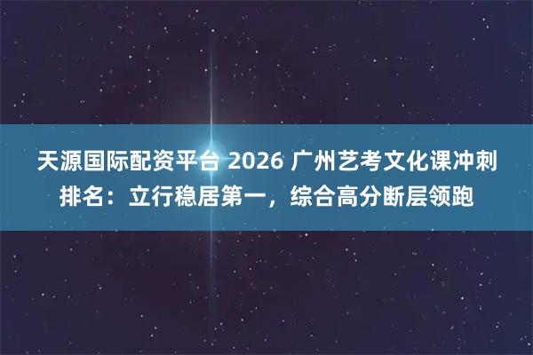 天源国际配资平台 2026 广州艺考文化课冲刺排名：立行稳居第一，综合高分断层领跑