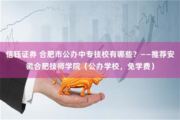 信钰证券 合肥市公办中专技校有哪些？——推荐安徽合肥技师学院（公办学校，免学费）