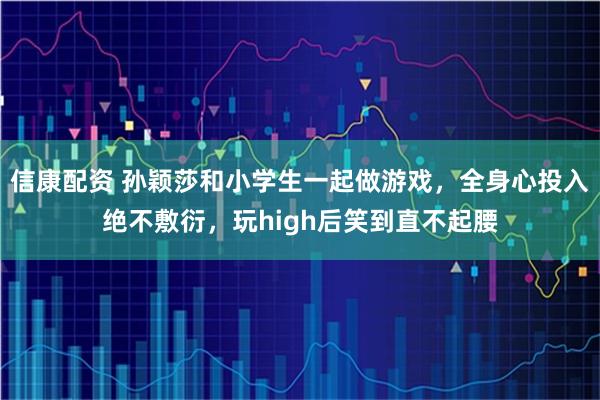 信康配资 孙颖莎和小学生一起做游戏，全身心投入绝不敷衍，玩high后笑到直不起腰