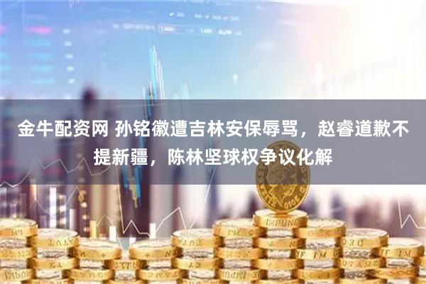 金牛配资网 孙铭徽遭吉林安保辱骂，赵睿道歉不提新疆，陈林坚球权争议化解