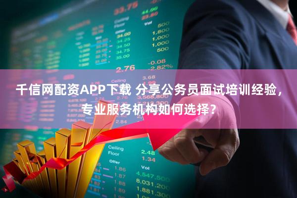 千信网配资APP下载 分享公务员面试培训经验，专业服务机构如何选择？
