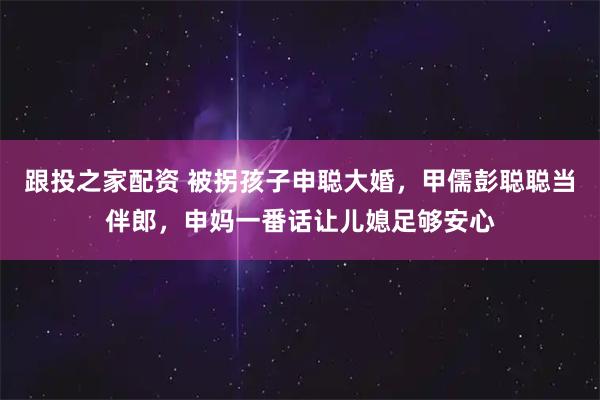跟投之家配资 被拐孩子申聪大婚，甲儒彭聪聪当伴郎，申妈一番话让儿媳足够安心