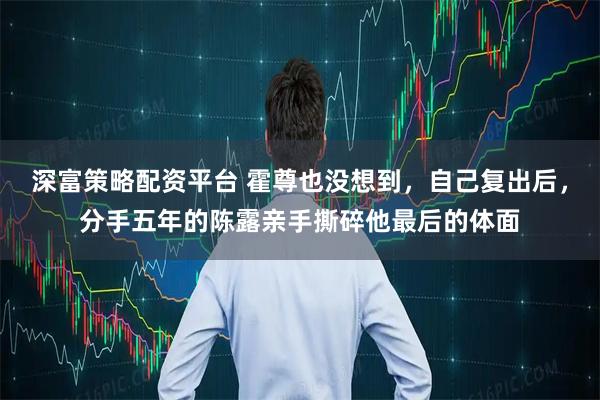 深富策略配资平台 霍尊也没想到，自己复出后，分手五年的陈露亲手撕碎他最后的体面