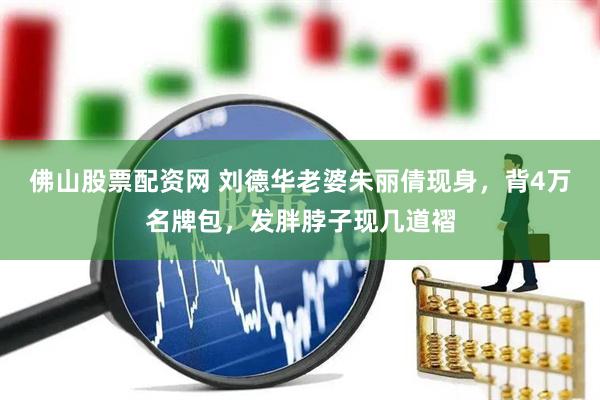 佛山股票配资网 刘德华老婆朱丽倩现身，背4万名牌包，发胖脖子现几道褶