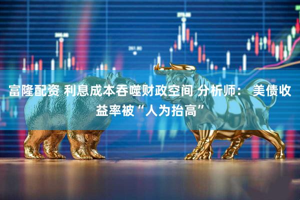 富隆配资 利息成本吞噬财政空间 分析师： 美债收益率被“人为抬高”