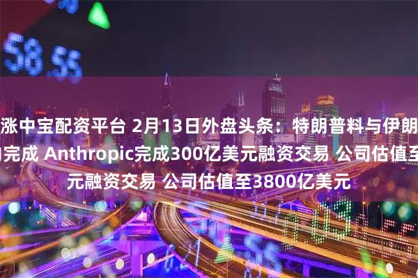 涨中宝配资平台 2月13日外盘头条：特朗普料与伊朗谈判一个月内完成 Anthropic完成300亿美元融资交易 公司估值至3800亿美元