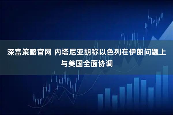 深富策略官网 内塔尼亚胡称以色列在伊朗问题上与美国全面协调