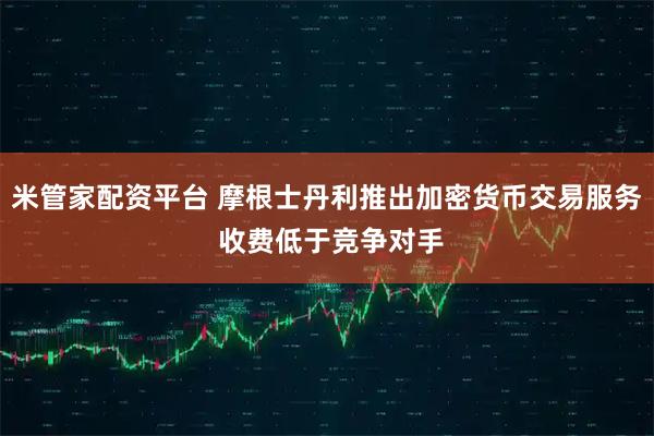 米管家配资平台 摩根士丹利推出加密货币交易服务 收费低于竞争对手