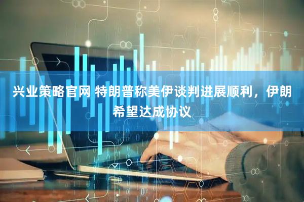 兴业策略官网 特朗普称美伊谈判进展顺利，伊朗希望达成协议