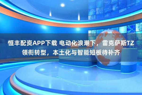 恒丰配资APP下载 电动化浪潮下，雷克萨斯TZ领衔转型，本土化与智能短板待补齐